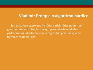 Seu trabalho sugere que histórias satisfatórias podem ser
geradas pela substituição e reagrupamento de unidades
padronizadas, obedecendo-se a regras tão precisas quanto
fórmulas matemáticas.
Vladimir Propp e o algoritmo bárdico
 