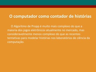 O Algoritmo de Propp é muito mais complexo do que a
maioria dos jogos eletrônicos atualmente no mercado, mas
consideravelmente menos complexo do que as recentes
tentativas para modelar histórias nos laboratórios de ciência da
computação.
O computador como contador de histórias
 