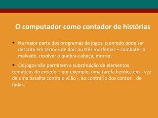 O computador como contador de histórias
• Na maior parte dos programas de jogos, o enredo pode ser
descrito em termos de dois ou três morfemas – combater o
malvado, resolver o quebra-cabeça, morrer.
• Os jogos não permitem a substituição de elementos
temáticos do enredo – por exemplo, uma tarefa heróica em vez
de uma batalha contra o vilão -, ao contrário dos contos de
fadas.
 