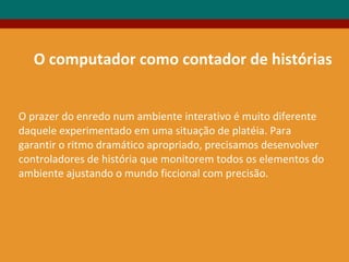 O computador como contador de histórias
O prazer do enredo num ambiente interativo é muito diferente
daquele experimentado em uma situação de platéia. Para
garantir o ritmo dramático apropriado, precisamos desenvolver
controladores de história que monitorem todos os elementos do
ambiente ajustando o mundo ficcional com precisão.
 