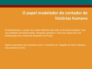 O papel modelador do contador de
histórias humano
Evidentemente, o prazer de contar histórias não está na fórmula insípidas, mas
nos detalhes pormenorizados. Ninguém perderia o sono por causa de uma
declamação dos morfemas abstratos de Propp.
Alguns exemplos das maneiras como o morfema do "resgate do herói" aparece
nos próprios contos:
 