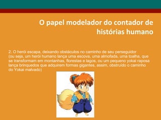 O papel modelador do contador de
histórias humano
2. O herói escapa, deixando obstáculos no caminho de seu perseguidor
(ou seja, um herói humano lança uma escova, uma almofada, uma toalha, que
se transformam em montanhas, florestas e lagos, ou um pequeno yokai raposa
lança brinquedos que adquirem formas gigantes, assim, obstruído o caminho
do Yokai malvado)
 