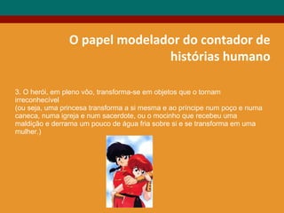 O papel modelador do contador de
histórias humano
3. O herói, em pleno vôo, transforma-se em objetos que o tornam
irreconhecível
(ou seja, uma princesa transforma a si mesma e ao príncipe num poço e numa
caneca, numa igreja e num sacerdote, ou o mocinho que recebeu uma
maldição e derrama um pouco de água fria sobre si e se transforma em uma
mulher.)
 