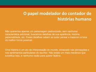 O papel modelador do contador de
histórias humano
Não queremos apenas um personagem padronizado, sem nenhuma
característica adicional, buscamos detalhes de sua aparência, história,
personalidade, etc. Esses detalhes cabem ao autor pensar e trazerem a tona
da melhor forma possível.
Uma história é um ato de interpretação do mundo, enraizado nas percepções e
nos sentimentos particulares do escritor. Não existe um meio mecânico que
substitua isso, e nenhuma razão para querer fazê-lo.
 