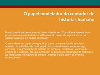 O papel modelador do contador de
histórias humano
Nosso questionamento, em vez disso, deveria ser: Como tornar esse novo e
poderoso meio para histórias multiformes tão capaz de exprimir a voz do
escritor quanto o é a página impressa?
O autor deve ser capaz de especificar todos os elementos da estrutura
abstrata: as primitivas de participação - como um interator se move, age,
conversa; a segmentação da história em temas ou morfemas - os tipos de
encontros e desafios, etc. que compõem os blocos de construção da história; e
as regras para montagem do enredo - quando e para quem os eventos
acontecerem.
 
