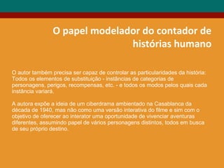O papel modelador do contador de
histórias humano
O autor também precisa ser capaz de controlar as particularidades da história:
Todos os elementos de substituição - instâncias de categorias de
personagens, perigos, recompensas, etc. - e todos os modos pelos quais cada
instância variará.
A autora expõe a ideia de um ciberdrama ambientado na Casablanca da
década de 1940, mas não como uma versão interativa do filme e sim com o
objetivo de oferecer ao interator uma oportunidade de vivenciar aventuras
diferentes, assumindo papel de vários personagens distintos, todos em busca
de seu próprio destino.
 