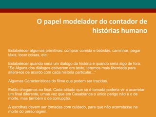 O papel modelador do contador de
histórias humano
Estabelecer algumas primitivas: comprar comida e bebidas, caminhar, pegar
táxis, tocar coisas, etc.
Estabelecer quando seria um dialogo da história e quando seria algo de fora.
"Se Alguns dos diálogos estiverem em texto, teremos mais liberdade para
alterá-los de acordo com cada história particular...“
Algumas Características do filme que podem ser trazidas.
Então chegamos ao final. Cada atitude que se é tomada poderia vir a acarretar
um final diferente, umas vez que em Casablanca o único perigo não é o de
morte, mas também o de corrupção.
A escolhas devem ser tomadas com cuidado, para que não acarretasse na
morte do personagem.
 