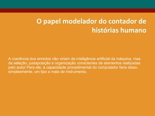 O papel modelador do contador de
histórias humano
A coerência dos enredos não viriam da inteligência artificial da máquina, mas
da seleção, justaposição e organização conscientes de elementos realizadas
pelo autor Para ele, a capacidade procedimental do computador faria disso,
simplesmente, um tipo a mais de instrumento.
 