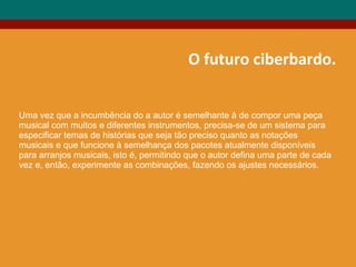 O futuro ciberbardo.
Uma vez que a incumbência do a autor é semelhante à de compor uma peça
musical com muitos e diferentes instrumentos, precisa-se de um sistema para
especificar temas de histórias que seja tão preciso quanto as notações
musicais e que funcione à semelhança dos pacotes atualmente disponíveis
para arranjos musicais, isto é, permitindo que o autor defina uma parte de cada
vez e, então, experimente as combinações, fazendo os ajustes necessários.
 