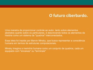 O futuro ciberbardo.
Uma maneira de proporcionar controle ao autor, tanto sobre elementos
abstratos quanto sobre os particulares, é descrevendo todos os elementos da
história como um sistema de "quadros" interconectados.
Essa ideia foi trazida por Marvin Minsky, que busca representar a consciência
humana em termos de estruturas computacionais.
Minsky imagina a memória humana como um conjunto de quadros, cada um
equipado com "encaixes" ou "terminais"
 