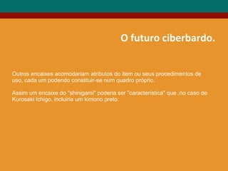 O futuro ciberbardo.
Outros encaixes acomodariam atributos do item ou seus procedimentos de
uso, cada um podendo constituir-se num quadro próprio.
Assim um encaixe do "shinigami" poderia ser "característica" que ,no caso de
Kurosaki Ichigo, incluiria um kimono preto.
 