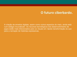 O futuro ciberbardo.
A criação de enredos digitais, assim como outros aspectos do meio, ainda está
num estágio incunabular. Os recursos tecnológicos dos desenvolvimento de
jogos estão mais direcionados para os visuais em rápida transformação do que
para a narração de histórias expressivas.
 