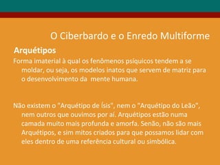 Forma imaterial à qual os fenômenos psíquicos tendem a se
moldar, ou seja, os modelos inatos que servem de matriz para
o desenvolvimento da mente humana.
Não existem o "Arquétipo de Ísis", nem o "Arquétipo do Leão",
nem outros que ouvimos por aí. Arquétipos estão numa
camada muito mais profunda e amorfa. Senão, não são mais
Arquétipos, e sim mitos criados para que possamos lidar com
eles dentro de uma referência cultural ou simbólica.
Arquétipos
O Ciberbardo e o Enredo Multiforme
 