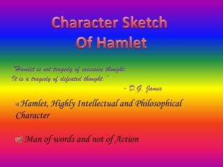Character Sketch  Of Hamlet “Hamlet is not tragedy of excessive thought; It is a tragedy of defeated thought.” 				- D.G. James  Hamlet, Highly Intellectual and Philosophical Character Man of words and not of Action 