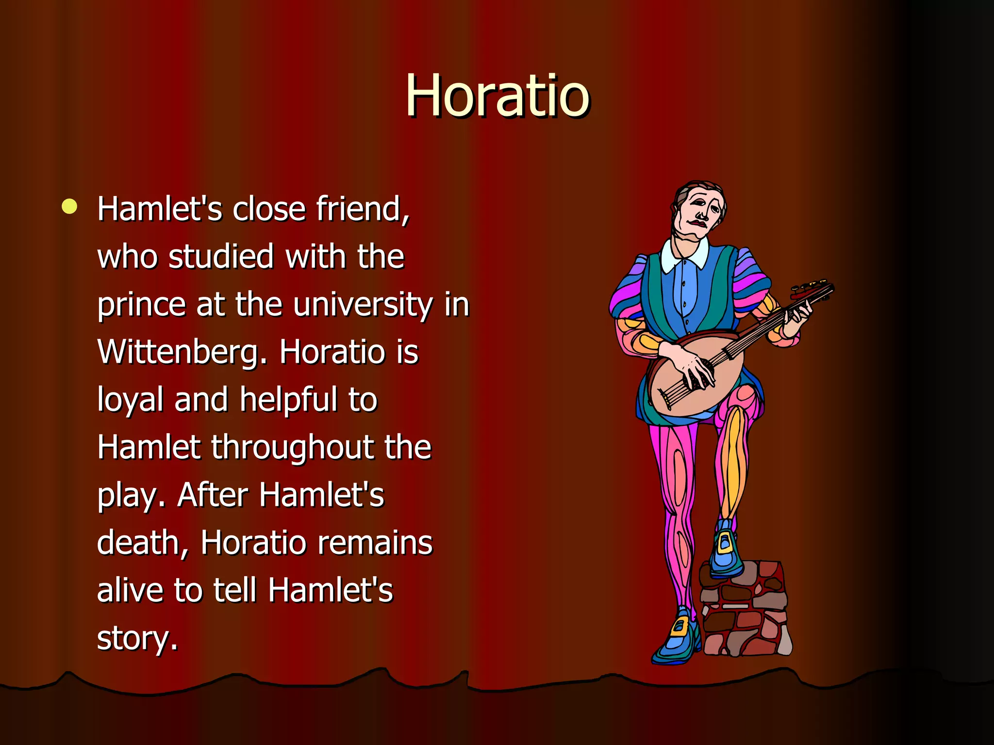 Horatio Hamlet's close friend, who studied with the prince at the university in Wittenberg. Horatio is loyal and helpful to Hamlet throughout the play. After Hamlet's death, Horatio remains alive to tell Hamlet's story. 