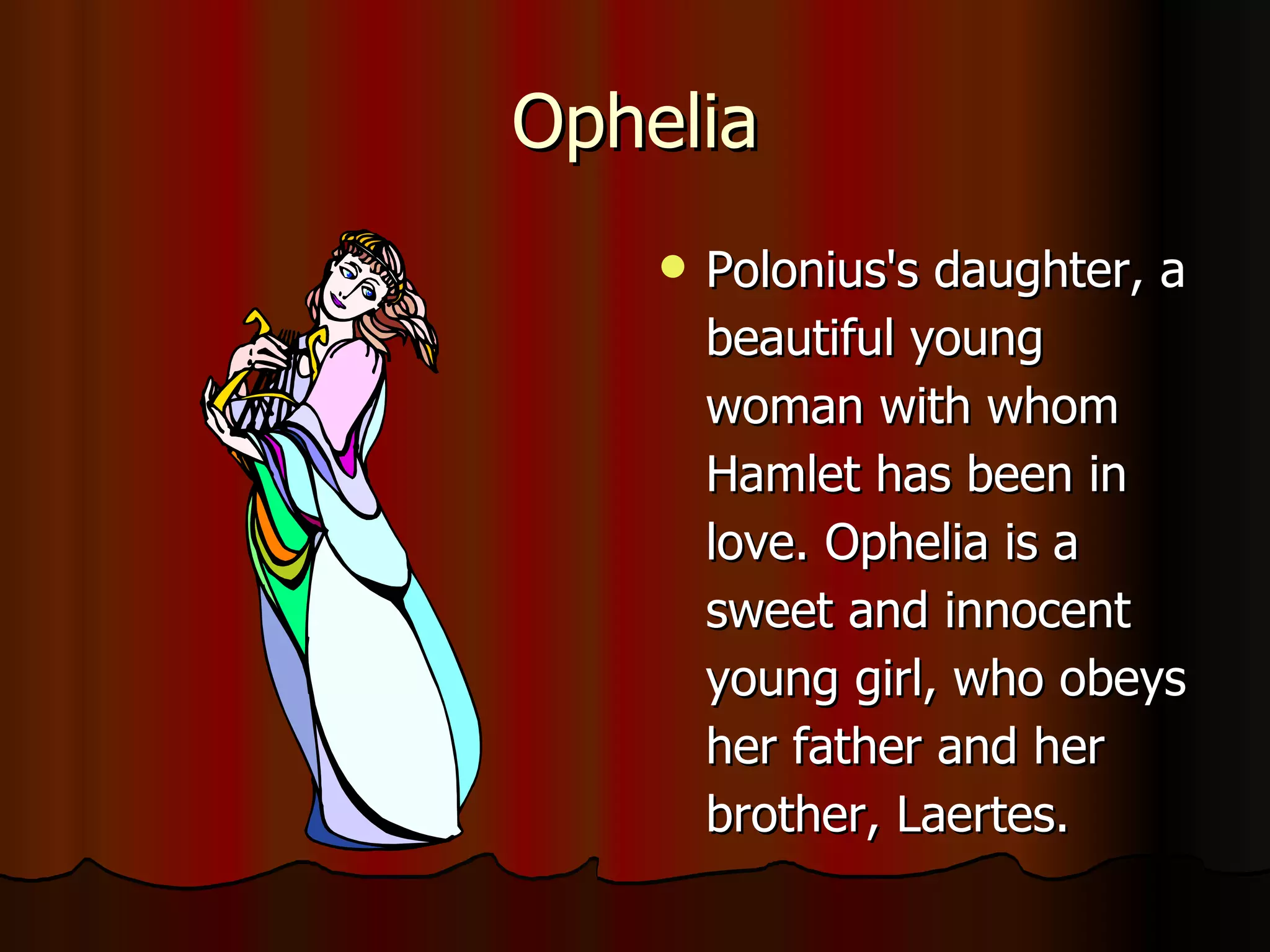 Ophelia Polonius's daughter, a beautiful young woman with whom Hamlet has been in love. Ophelia is a sweet and innocent young girl, who obeys her father and her brother, Laertes.  