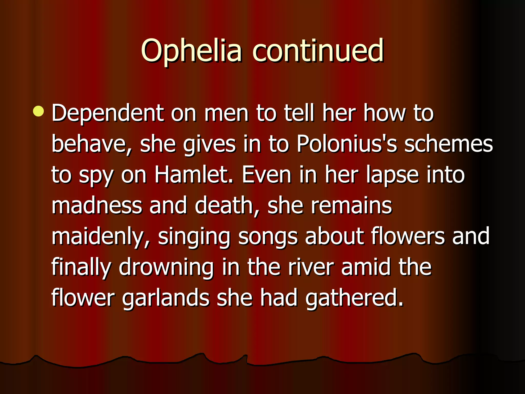 Ophelia continued Dependent on men to tell her how to behave, she gives in to Polonius's schemes to spy on Hamlet. Even in her lapse into madness and death, she remains maidenly, singing songs about flowers and finally drowning in the river amid the flower garlands she had gathered. 