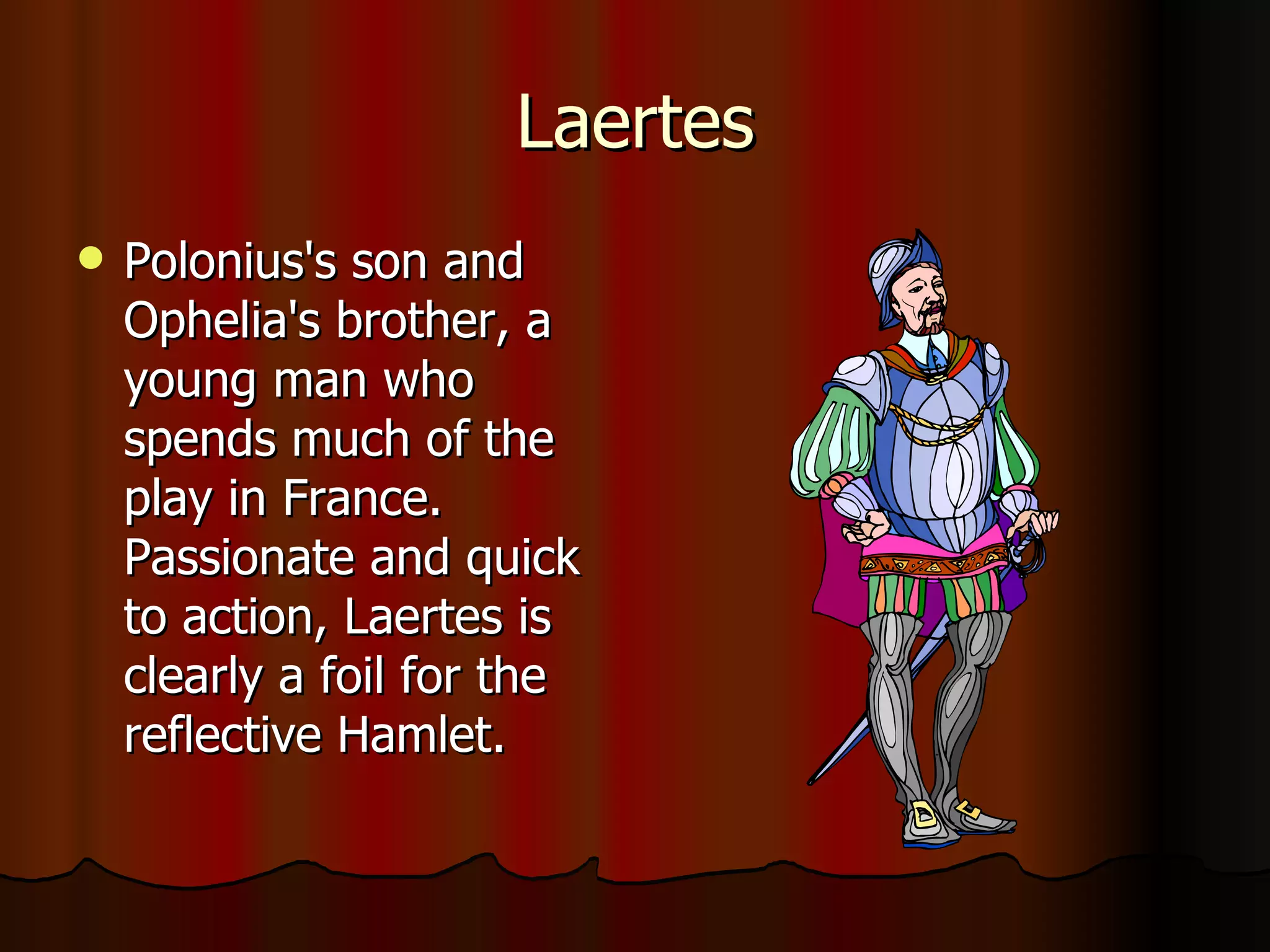 Laertes Polonius's son and Ophelia's brother, a young man who spends much of the play in France. Passionate and quick to action, Laertes is clearly a foil for the reflective Hamlet. 