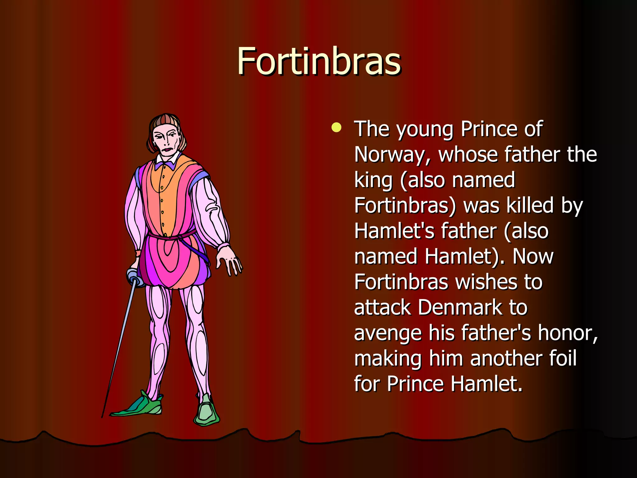 Fortinbras The young Prince of Norway, whose father the king (also named Fortinbras) was killed by Hamlet's father (also named Hamlet). Now Fortinbras wishes to attack Denmark to avenge his father's honor, making him another foil for Prince Hamlet. 