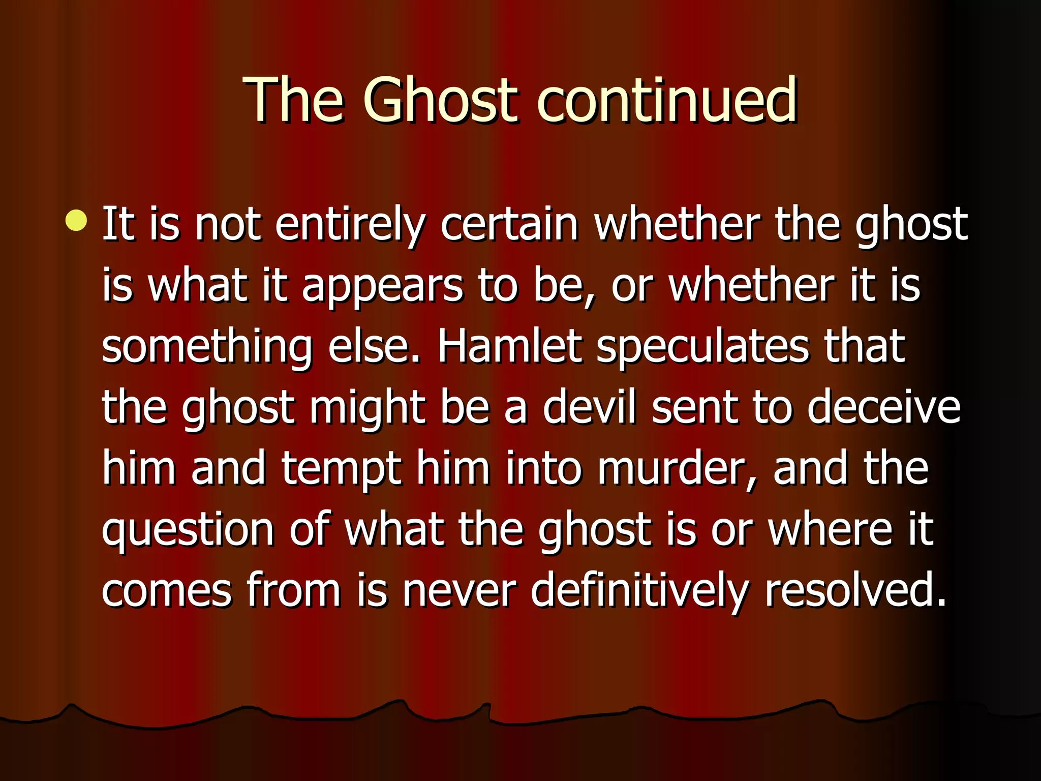 The Ghost continued It is not entirely certain whether the ghost is what it appears to be, or whether it is something else. Hamlet speculates that the ghost might be a devil sent to deceive him and tempt him into murder, and the question of what the ghost is or where it comes from is never definitively resolved. 