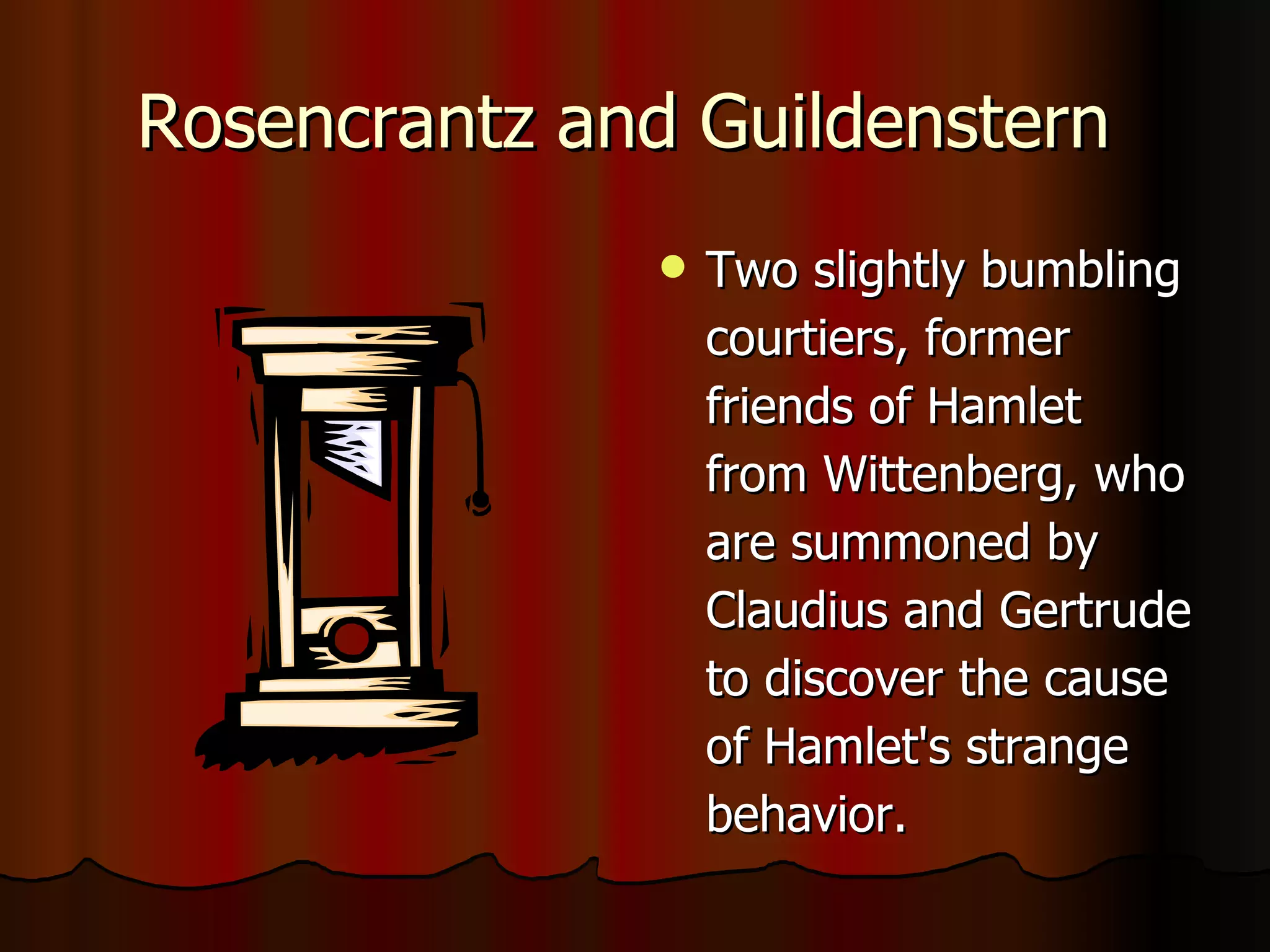 Rosencrantz   and   Guildenstern  Two slightly bumbling courtiers, former friends of Hamlet from Wittenberg, who are summoned by Claudius and Gertrude to discover the cause of Hamlet's strange behavior.  