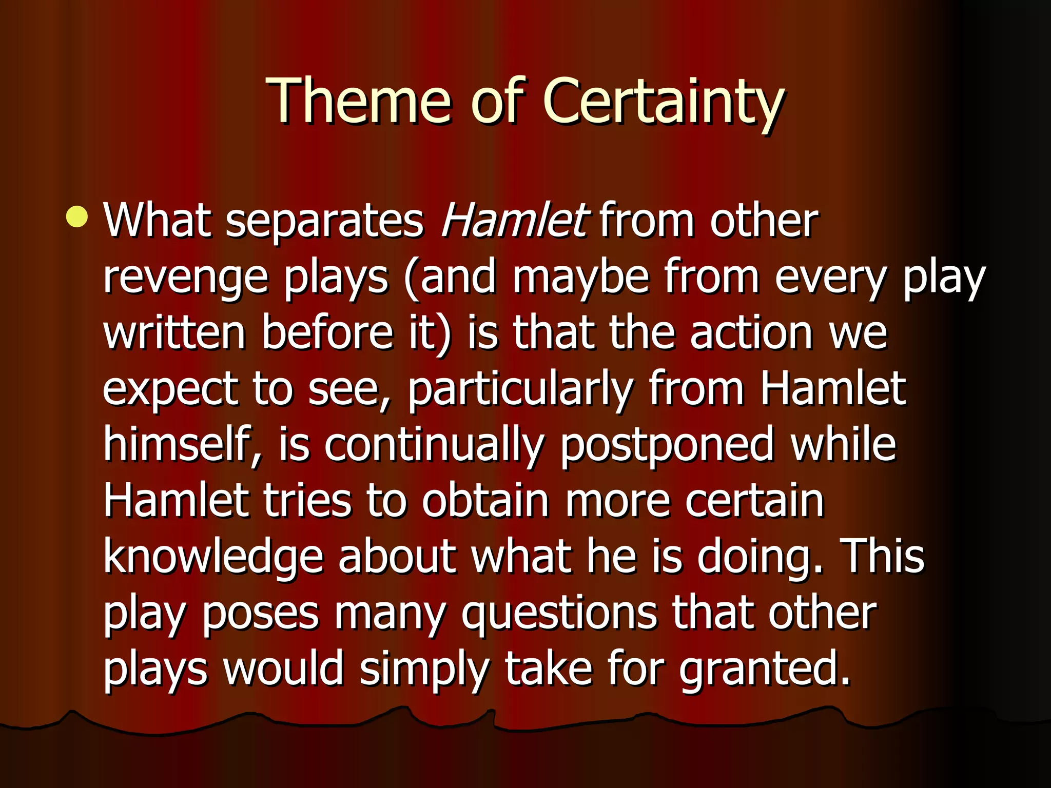 Theme of Certainty What separates  Hamlet  from other revenge plays (and maybe from every play written before it) is that the action we expect to see, particularly from Hamlet himself, is continually postponed while Hamlet tries to obtain more certain knowledge about what he is doing. This play poses many questions that other plays would simply take for granted. 