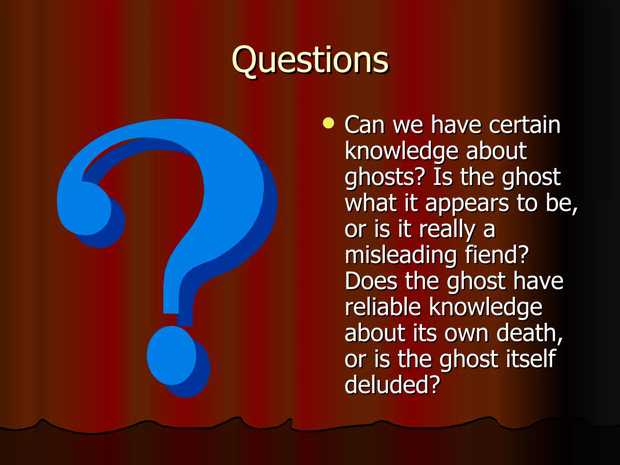 Questions Can we have certain knowledge about ghosts? Is the ghost what it appears to be, or is it really a misleading fiend? Does the ghost have reliable knowledge about its own death, or is the ghost itself deluded?  