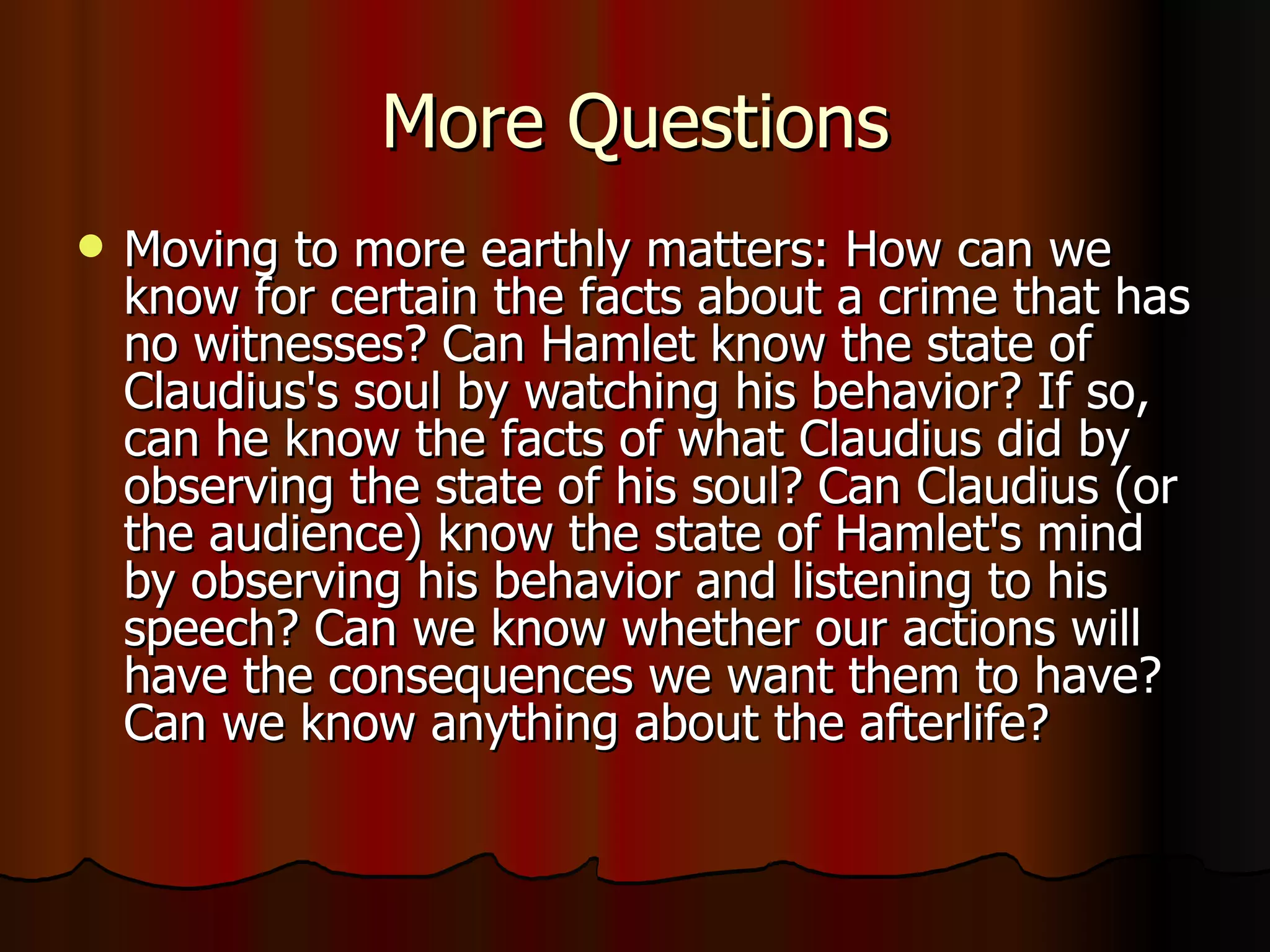 More Questions Moving to more earthly matters: How can we know for certain the facts about a crime that has no witnesses? Can Hamlet know the state of Claudius's soul by watching his behavior? If so, can he know the facts of what Claudius did by observing the state of his soul? Can Claudius (or the audience) know the state of Hamlet's mind by observing his behavior and listening to his speech? Can we know whether our actions will have the consequences we want them to have? Can we know anything about the afterlife? 
