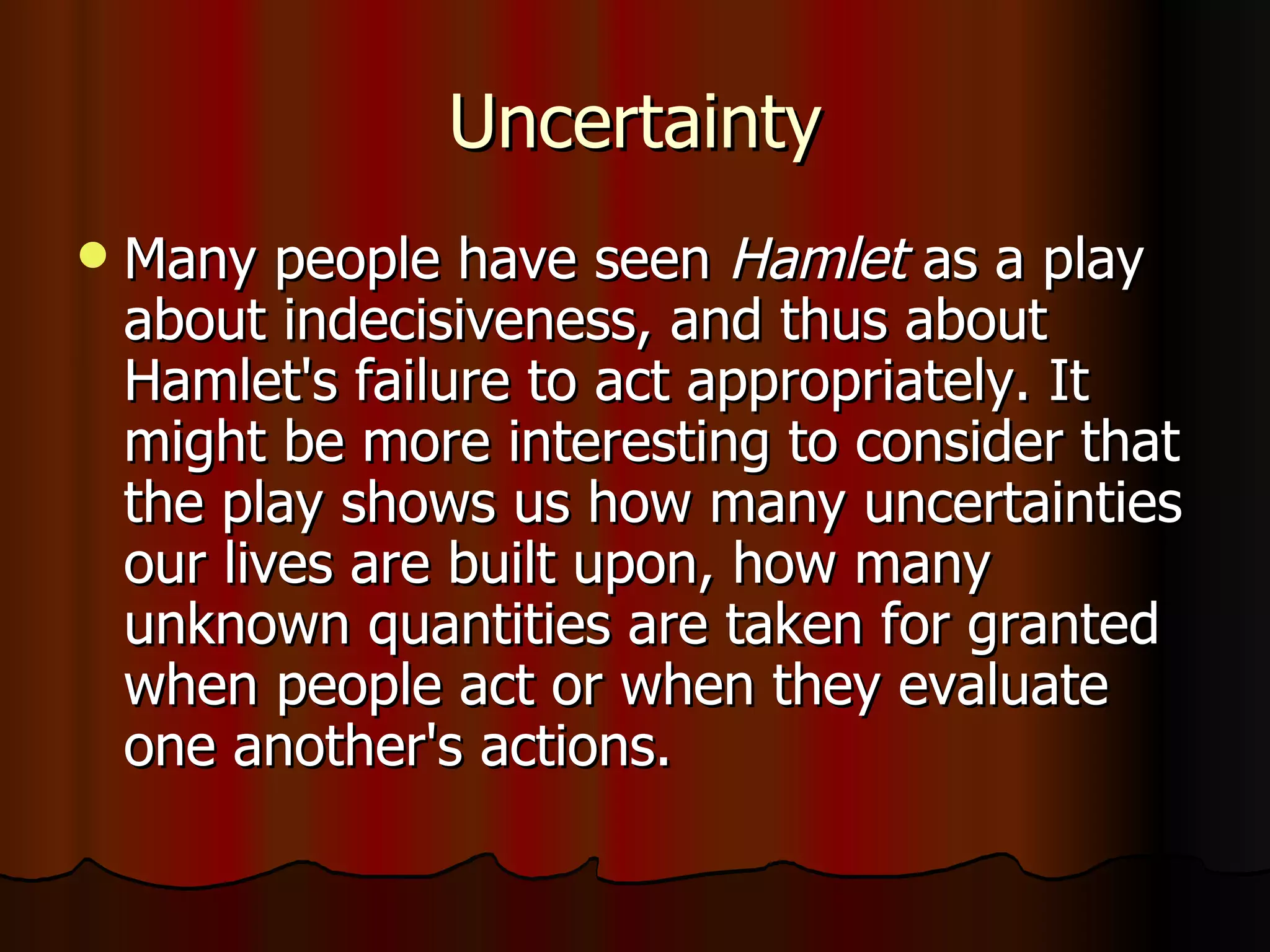 Uncertainty Many people have seen  Hamlet  as a play about indecisiveness, and thus about Hamlet's failure to act appropriately. It might be more interesting to consider that the play shows us how many uncertainties our lives are built upon, how many unknown quantities are taken for granted when people act or when they evaluate one another's actions. 