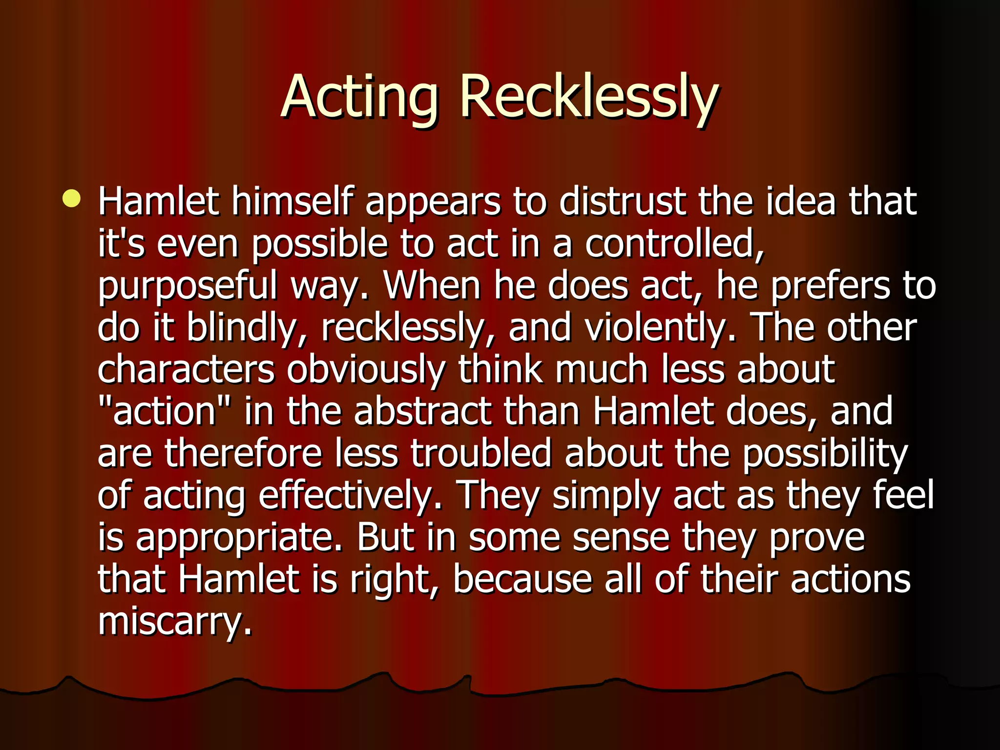 Acting Recklessly Hamlet himself appears to distrust the idea that it's even possible to act in a controlled, purposeful way. When he does act, he prefers to do it blindly, recklessly, and violently. The other characters obviously think much less about "action" in the abstract than Hamlet does, and are therefore less troubled about the possibility of acting effectively. They simply act as they feel is appropriate. But in some sense they prove that Hamlet is right, because all of their actions miscarry.  