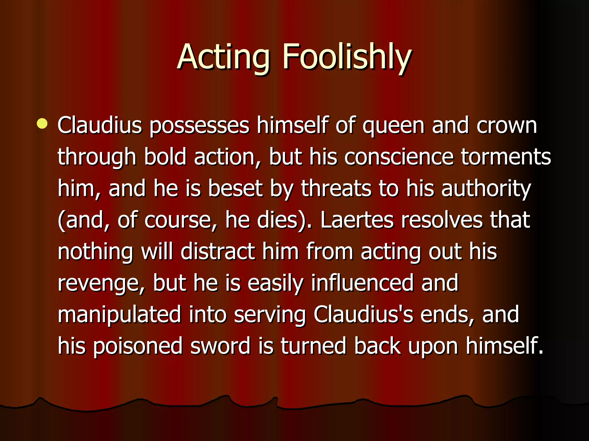 Acting Foolishly Claudius possesses himself of queen and crown through bold action, but his conscience torments him, and he is beset by threats to his authority (and, of course, he dies). Laertes resolves that nothing will distract him from acting out his revenge, but he is easily influenced and manipulated into serving Claudius's ends, and his poisoned sword is turned back upon himself. 
