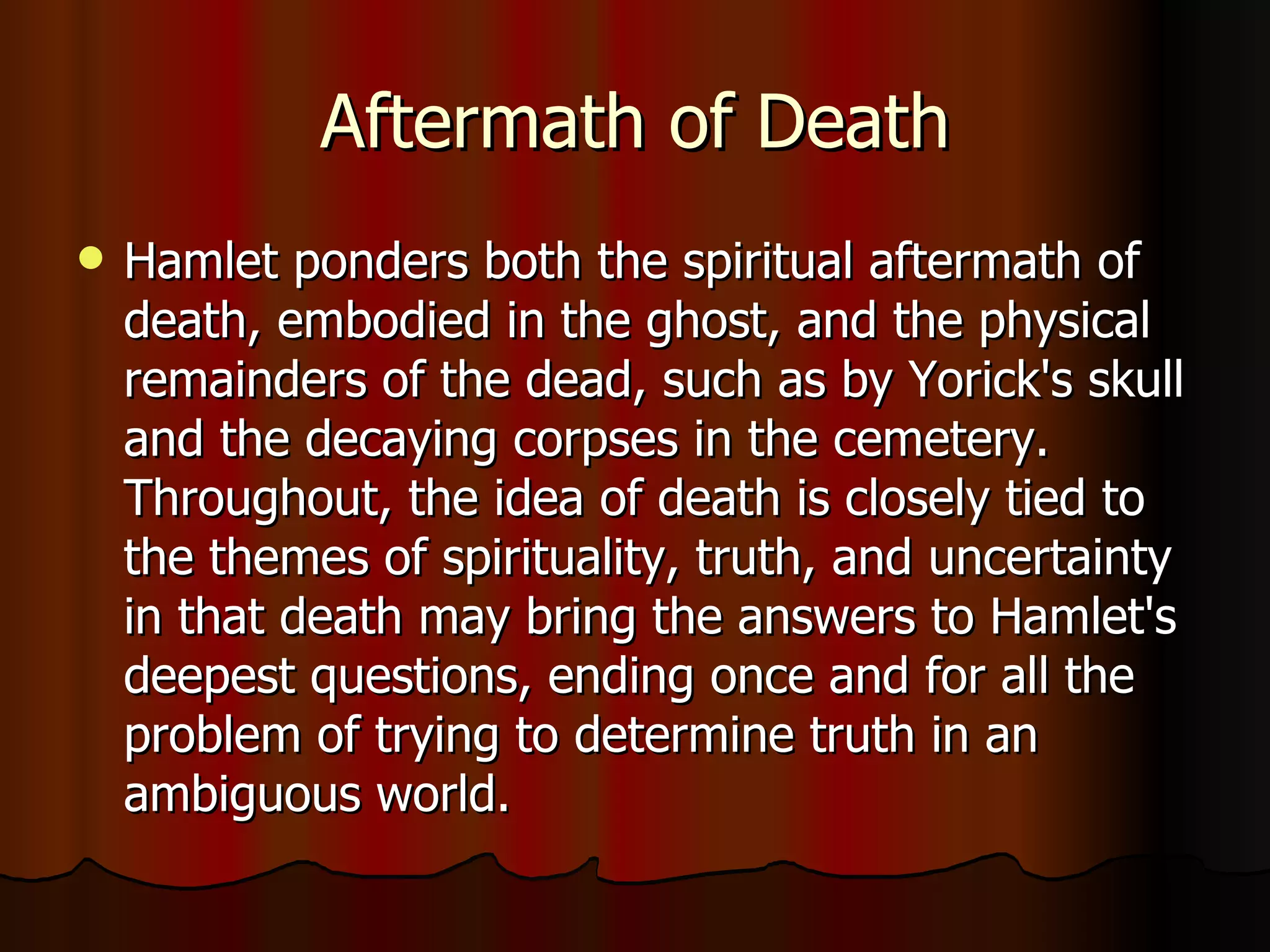 Aftermath of Death Hamlet ponders both the spiritual aftermath of death, embodied in the ghost, and the physical remainders of the dead, such as by Yorick's skull and the decaying corpses in the cemetery. Throughout, the idea of death is closely tied to the themes of spirituality, truth, and uncertainty in that death may bring the answers to Hamlet's deepest questions, ending once and for all the problem of trying to determine truth in an ambiguous world.  