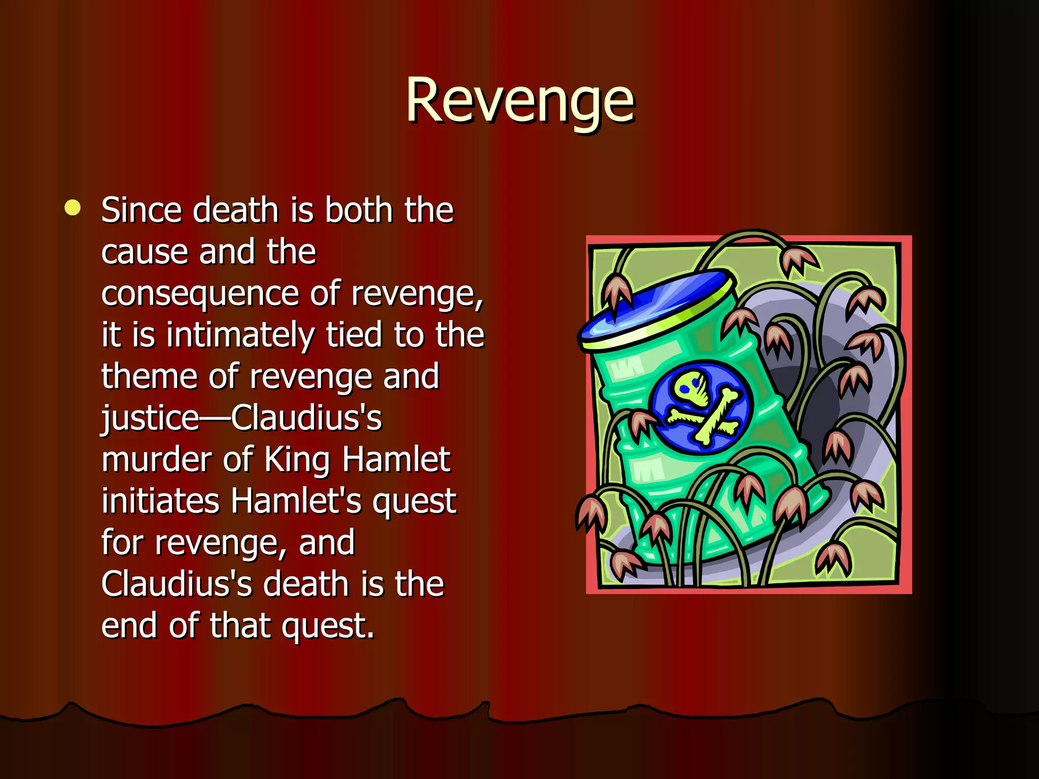 Revenge Since death is both the cause and the consequence of revenge, it is intimately tied to the theme of revenge and justice—Claudius's murder of King Hamlet initiates Hamlet's quest for revenge, and Claudius's death is the end of that quest. 