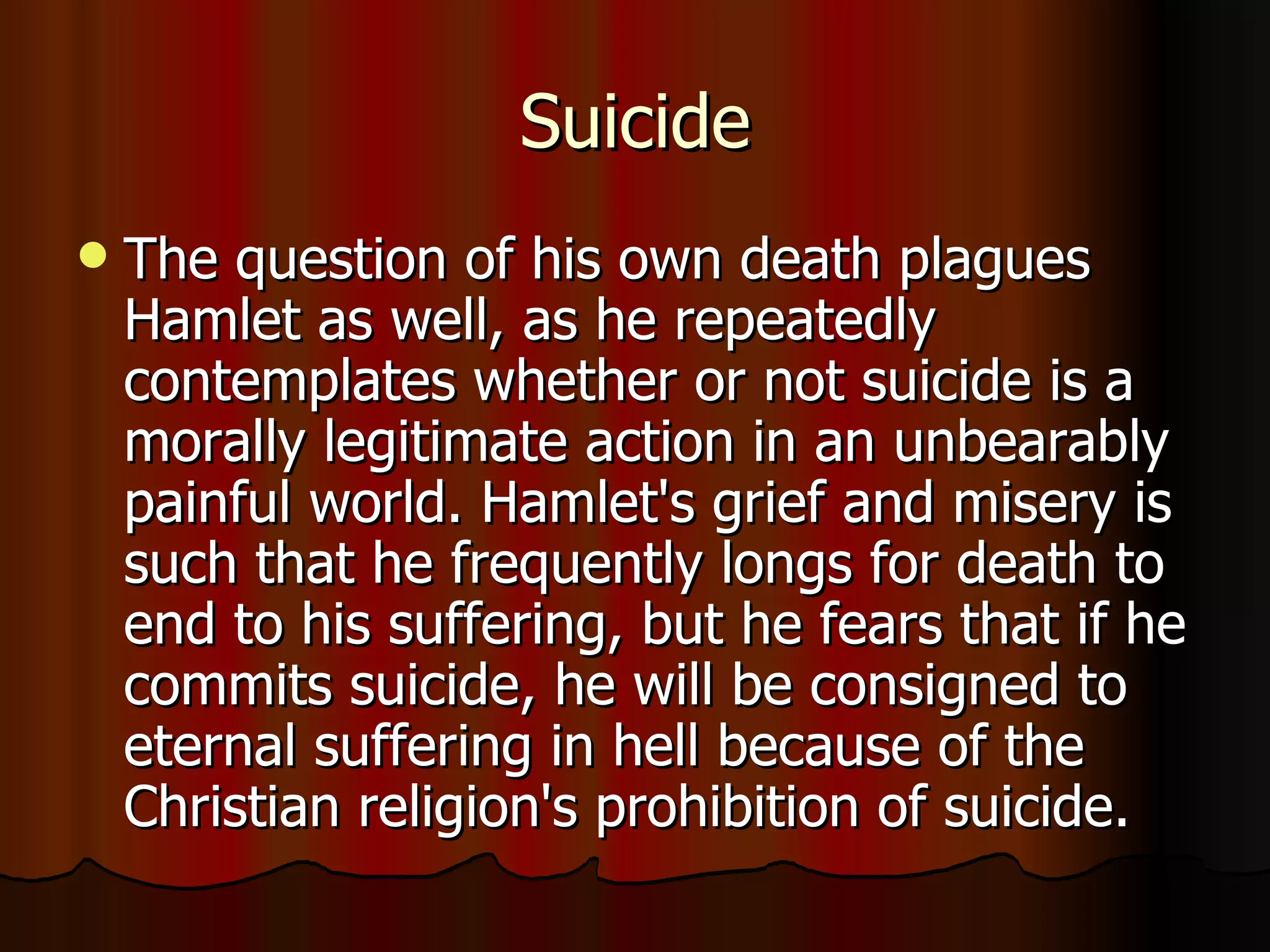 Suicide The question of his own death plagues Hamlet as well, as he repeatedly contemplates whether or not suicide is a morally legitimate action in an unbearably painful world. Hamlet's grief and misery is such that he frequently longs for death to end to his suffering, but he fears that if he commits suicide, he will be consigned to eternal suffering in hell because of the Christian religion's prohibition of suicide.  