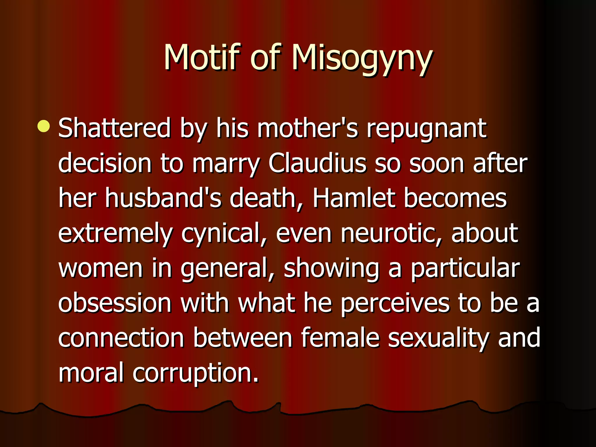 Motif of Misogyny Shattered by his mother's repugnant decision to marry Claudius so soon after her husband's death, Hamlet becomes extremely cynical, even neurotic, about women in general, showing a particular obsession with what he perceives to be a connection between female sexuality and moral corruption.  