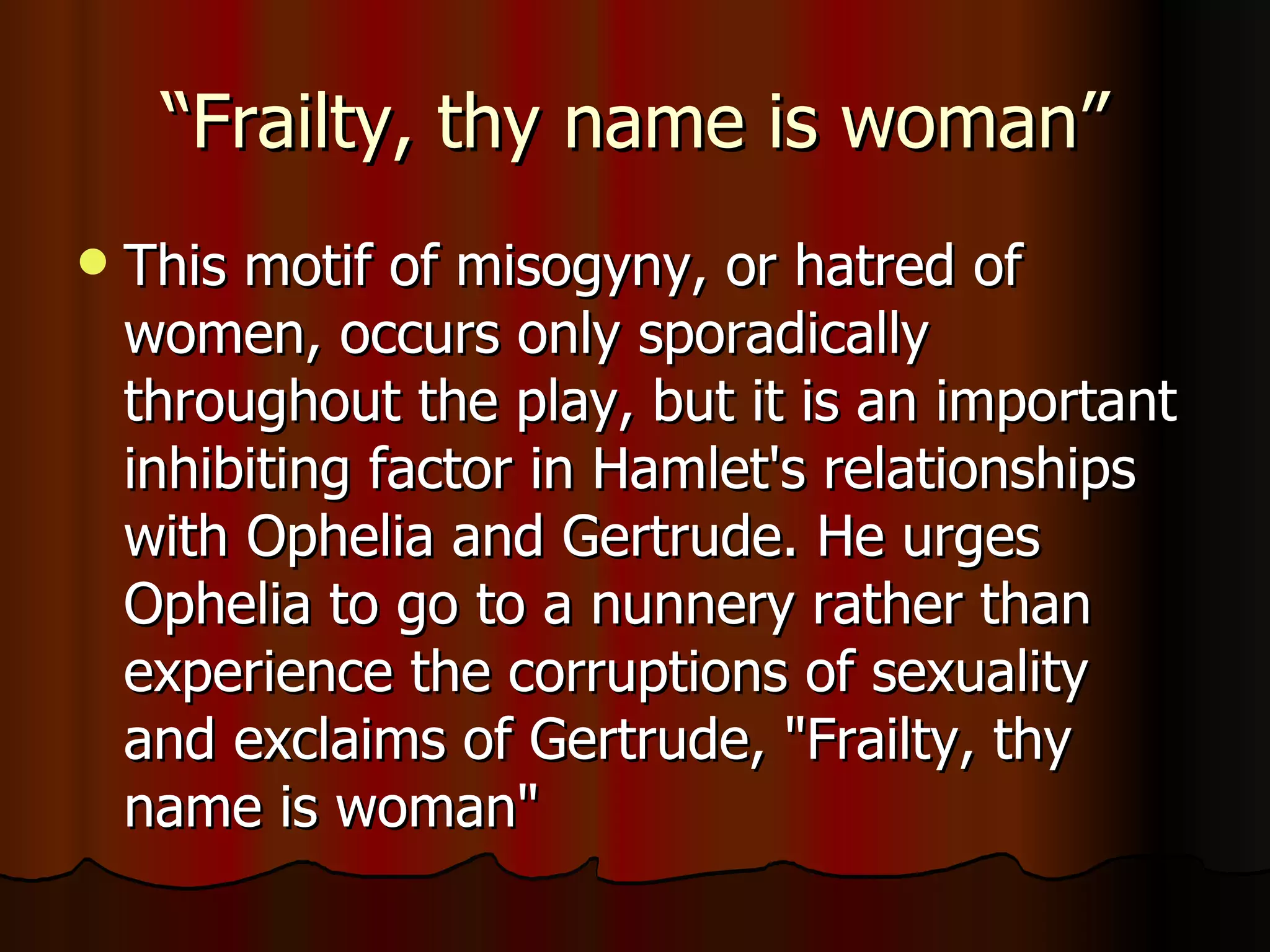 “Frailty, thy name is woman” This motif of misogyny, or hatred of women, occurs only sporadically throughout the play, but it is an important inhibiting factor in Hamlet's relationships with Ophelia and Gertrude. He urges Ophelia to go to a nunnery rather than experience the corruptions of sexuality and exclaims of Gertrude, "Frailty, thy name is woman" 