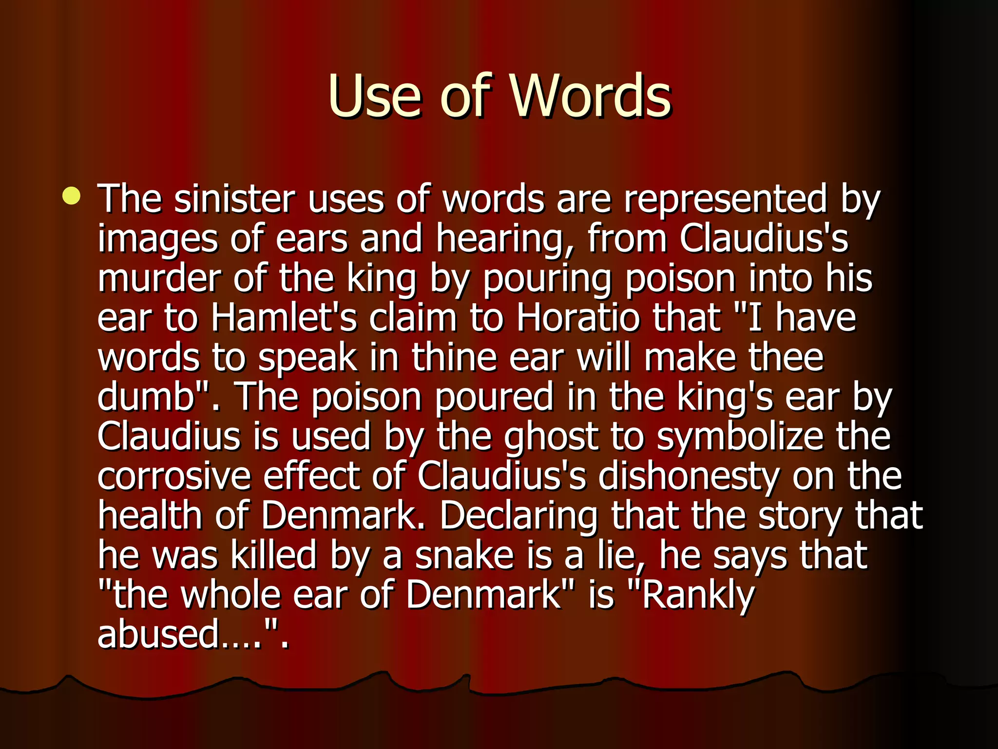 Use of Words The sinister uses of words are represented by images of ears and hearing, from Claudius's murder of the king by pouring poison into his ear to Hamlet's claim to Horatio that "I have words to speak in thine ear will make thee dumb". The poison poured in the king's ear by Claudius is used by the ghost to symbolize the corrosive effect of Claudius's dishonesty on the health of Denmark. Declaring that the story that he was killed by a snake is a lie, he says that "the whole ear of Denmark" is "Rankly abused….".  