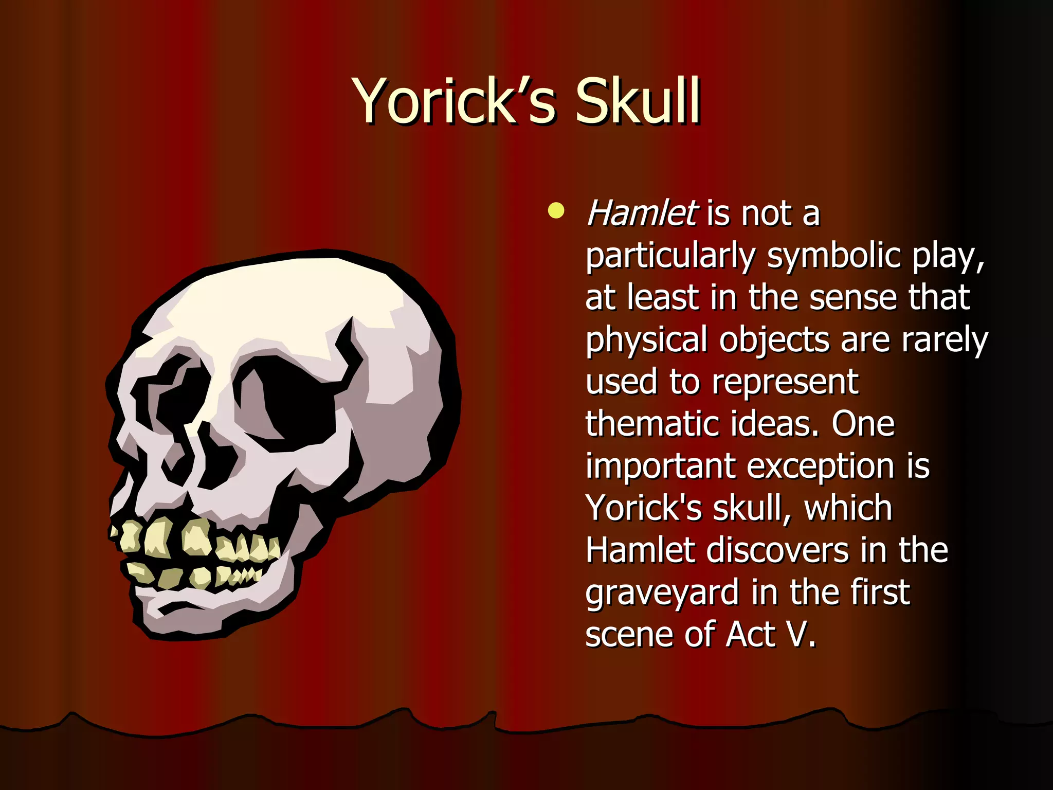 Yorick’s Skull Hamlet  is not a particularly symbolic play, at least in the sense that physical objects are rarely used to represent thematic ideas. One important exception is Yorick's skull, which Hamlet discovers in the graveyard in the first scene of Act V.  