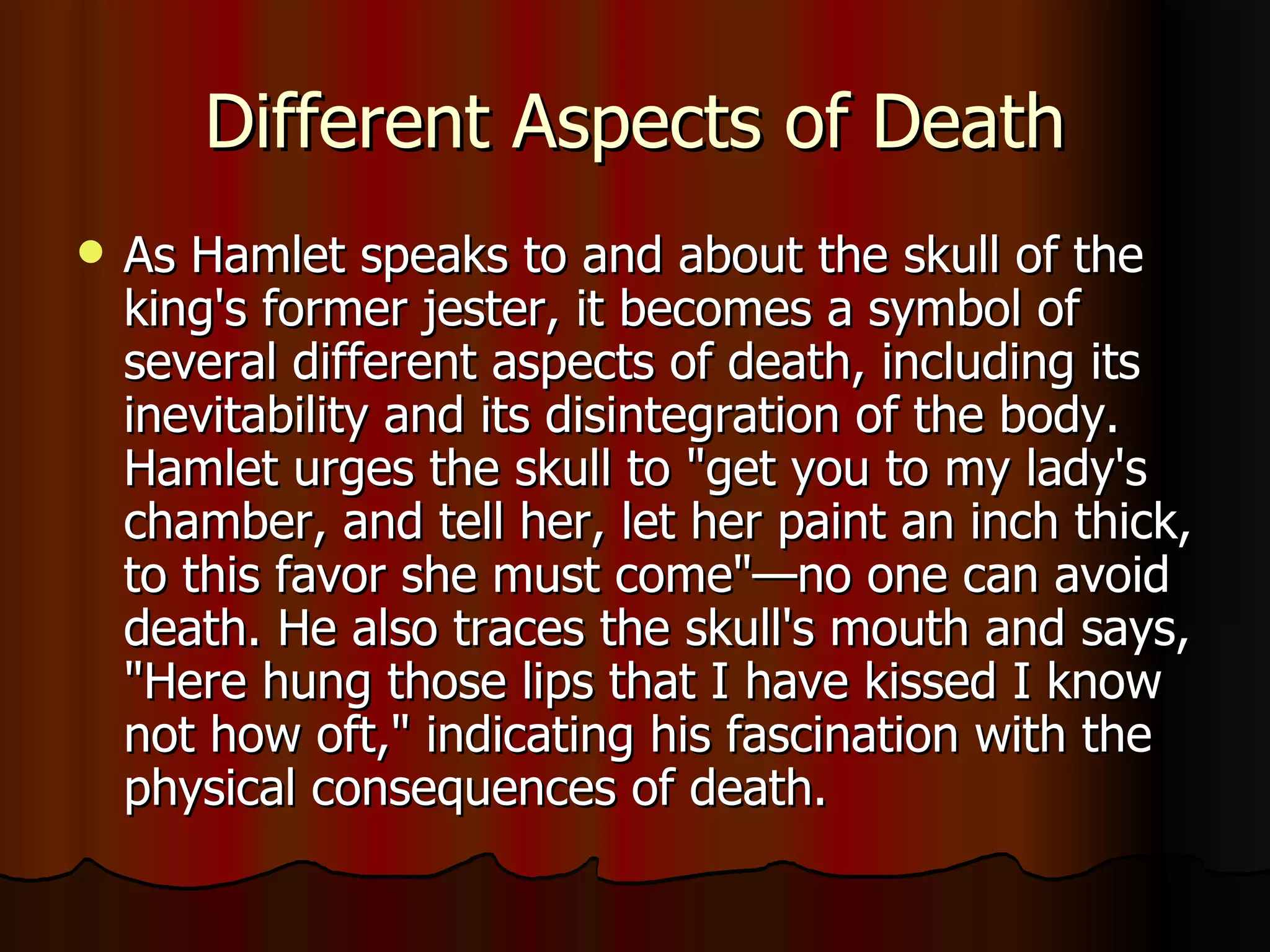 Different Aspects of Death As Hamlet speaks to and about the skull of the king's former jester, it becomes a symbol of several different aspects of death, including its inevitability and its disintegration of the body. Hamlet urges the skull to "get you to my lady's chamber, and tell her, let her paint an inch thick, to this favor she must come"—no one can avoid death. He also traces the skull's mouth and says, "Here hung those lips that I have kissed I know not how oft," indicating his fascination with the physical consequences of death.  