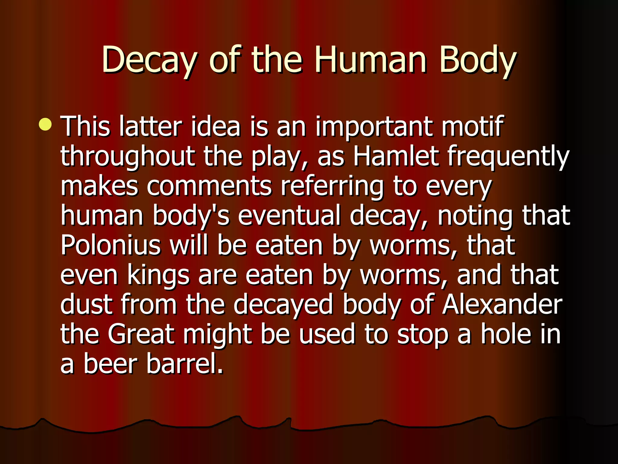 Decay of the Human Body This latter idea is an important motif throughout the play, as Hamlet frequently makes comments referring to every human body's eventual decay, noting that Polonius will be eaten by worms, that even kings are eaten by worms, and that dust from the decayed body of Alexander the Great might be used to stop a hole in a beer barrel. 