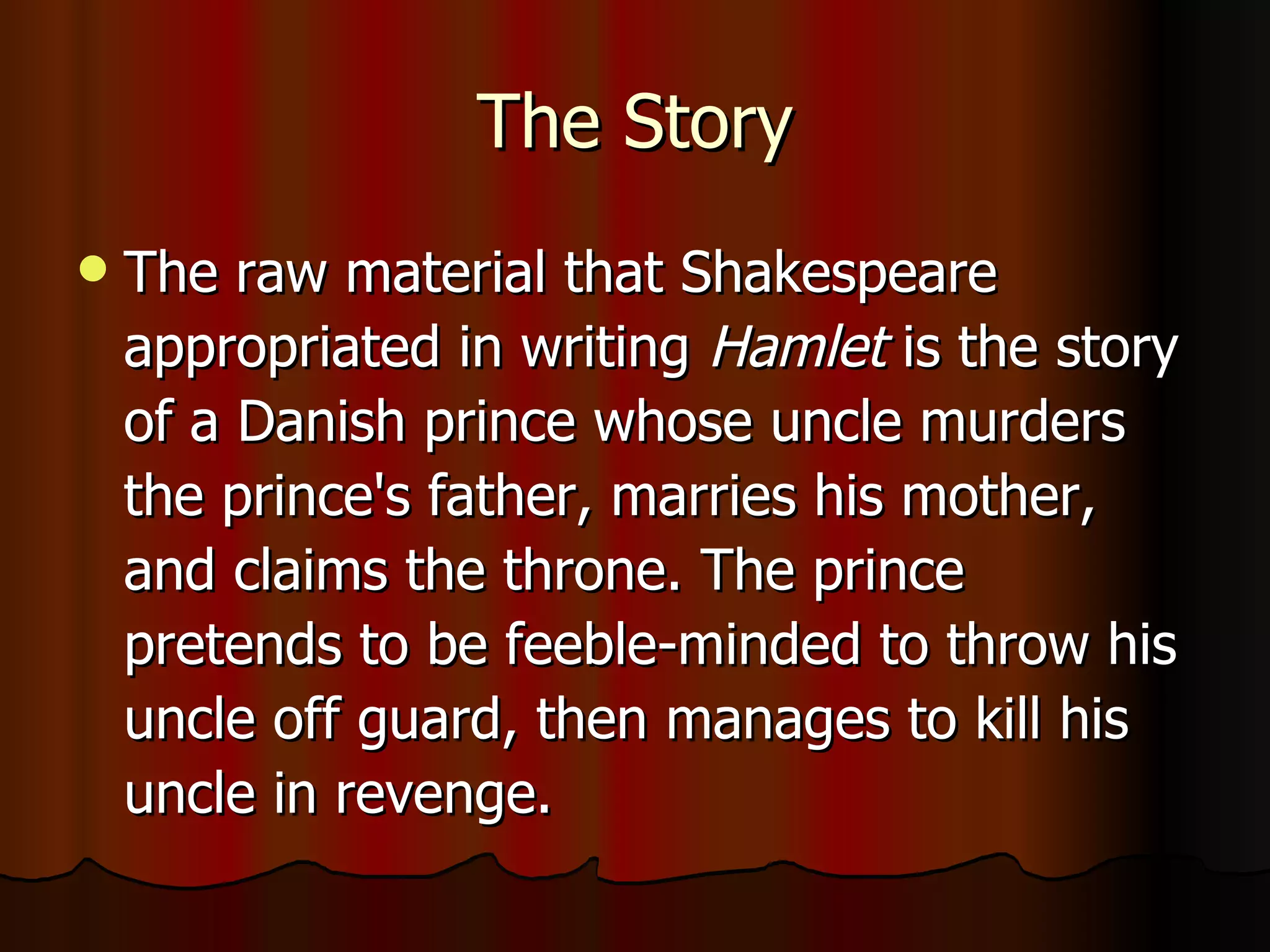 The Story The raw material that Shakespeare appropriated in writing  Hamlet  is the story of a Danish prince whose uncle murders the prince's father, marries his mother, and claims the throne. The prince pretends to be feeble-minded to throw his uncle off guard, then manages to kill his uncle in revenge.  