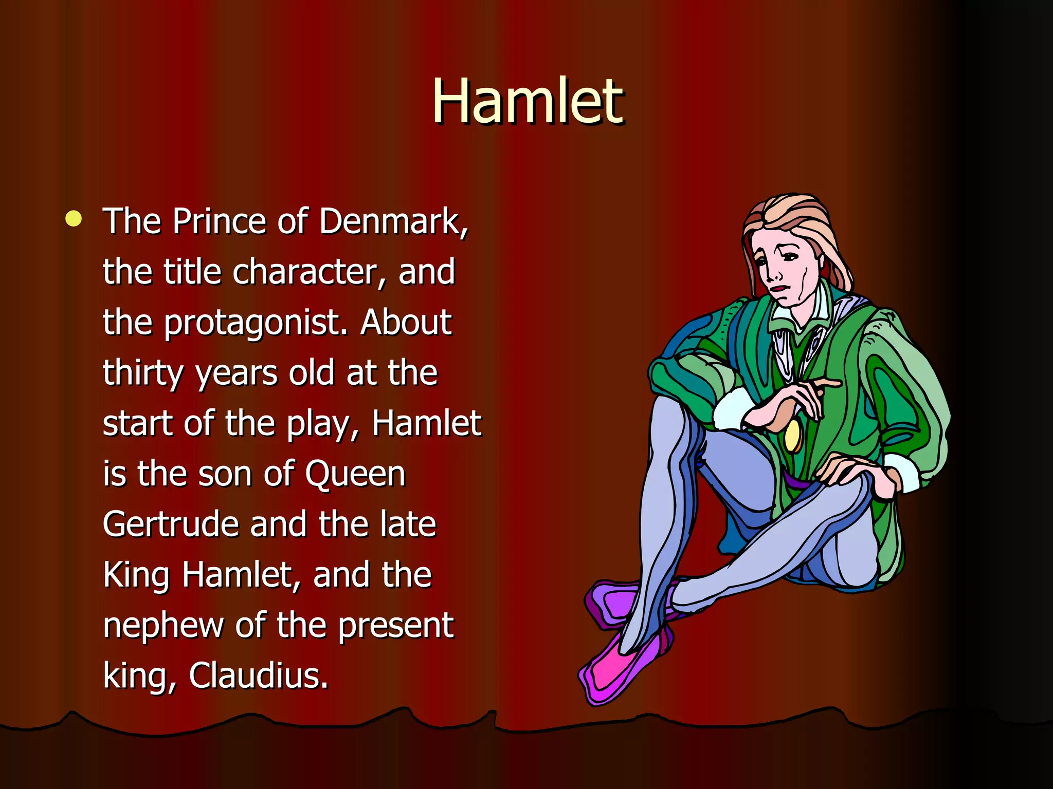 Hamlet The Prince of Denmark, the title character, and the protagonist. About thirty years old at the start of the play, Hamlet is the son of Queen Gertrude and the late King Hamlet, and the nephew of the present king, Claudius.   
