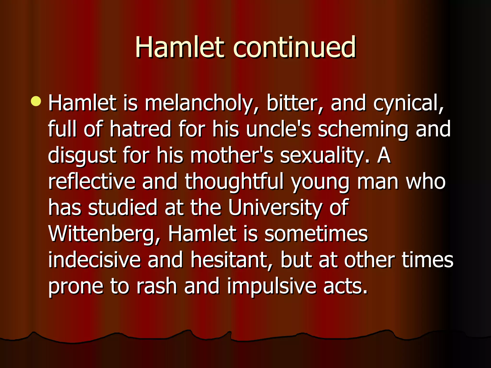 Hamlet continued Hamlet is melancholy, bitter, and cynical, full of hatred for his uncle's scheming and disgust for his mother's sexuality. A reflective and thoughtful young man who has studied at the University of Wittenberg, Hamlet is sometimes indecisive and hesitant, but at other times prone to rash and impulsive acts. 