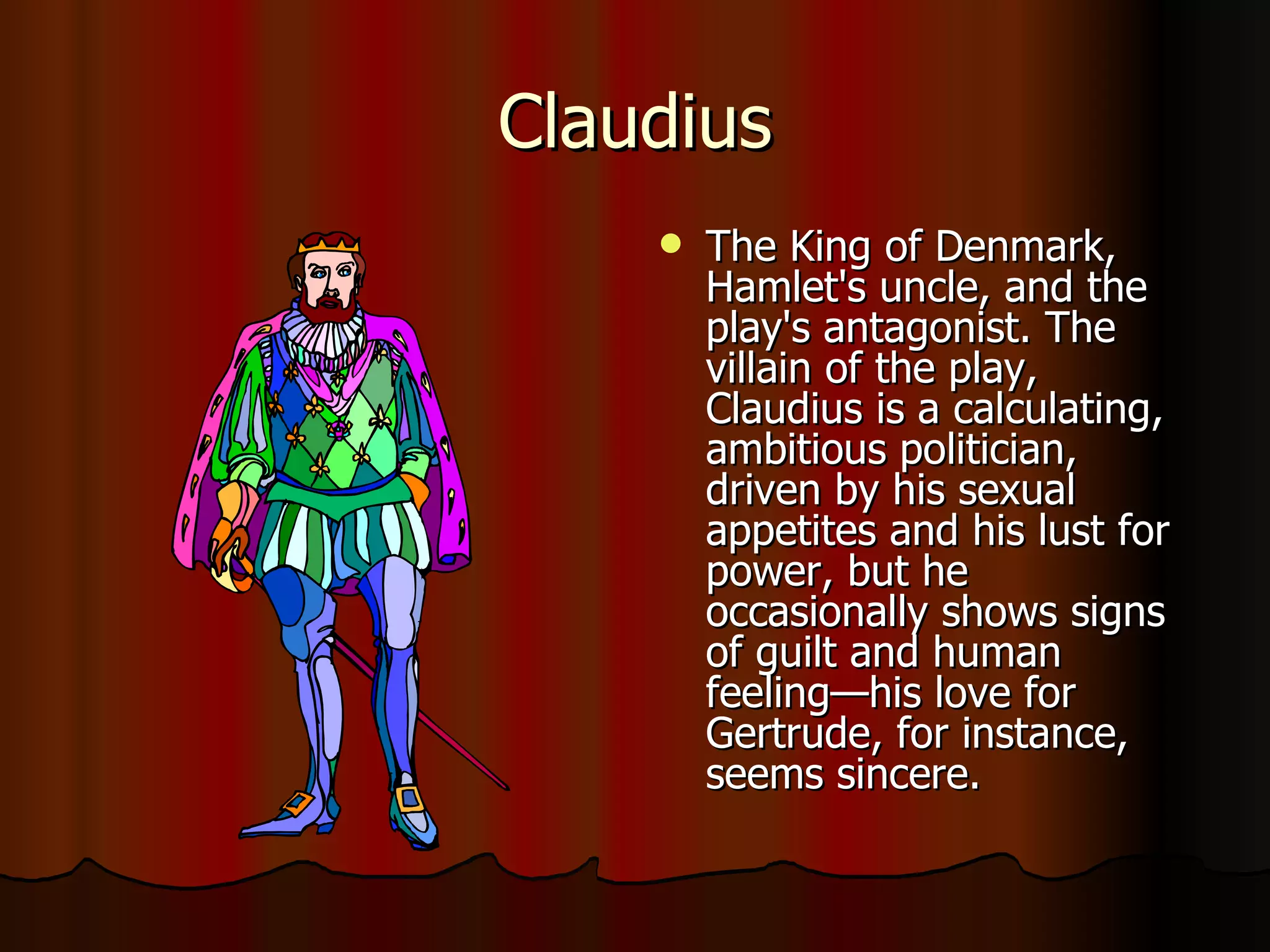 Claudius The King of Denmark, Hamlet's uncle, and the play's antagonist. The villain of the play, Claudius is a calculating, ambitious politician, driven by his sexual appetites and his lust for power, but he occasionally shows signs of guilt and human feeling—his love for Gertrude, for instance, seems sincere. 