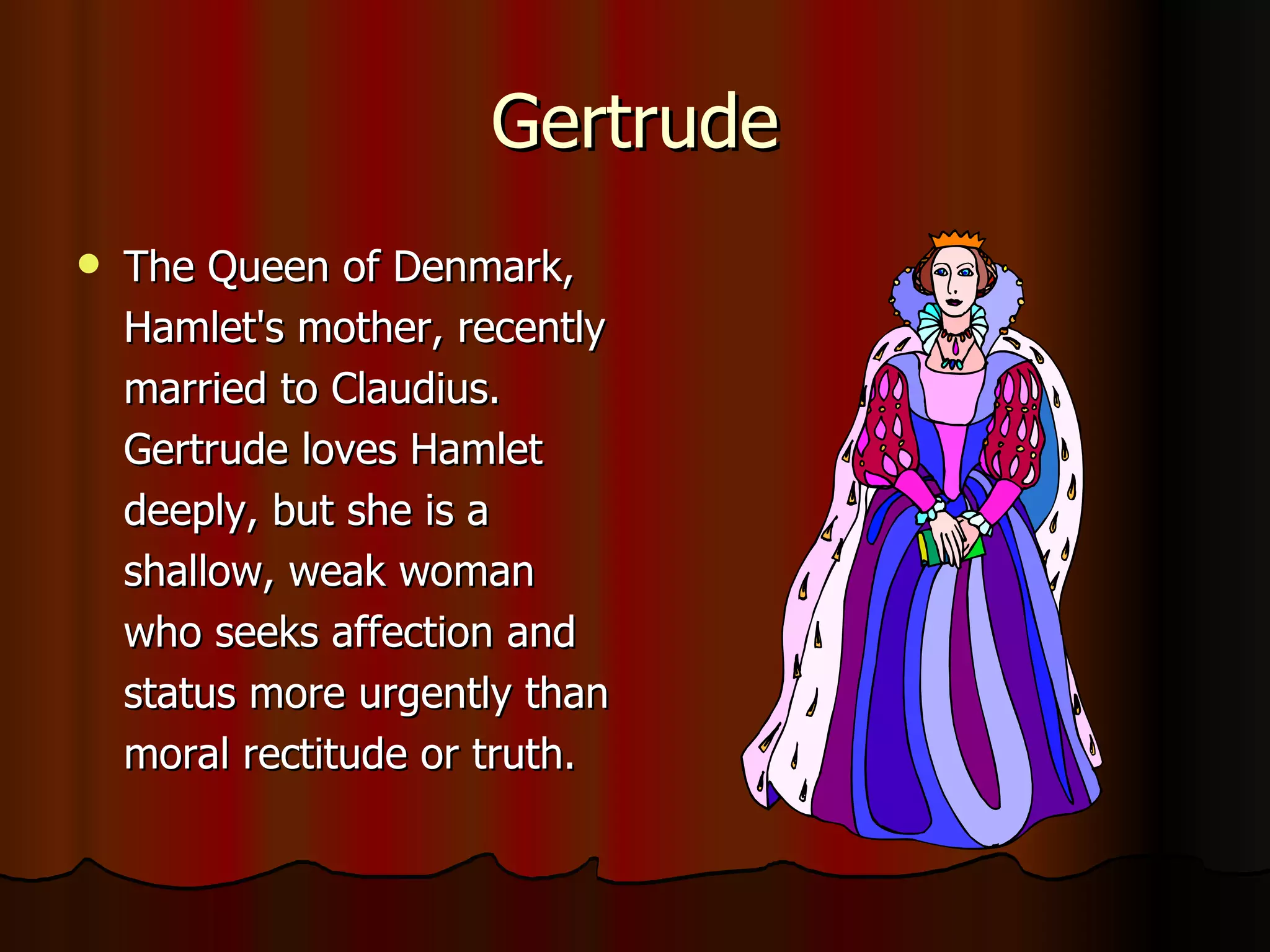 Gertrude The Queen of Denmark, Hamlet's mother, recently married to Claudius. Gertrude loves Hamlet deeply, but she is a shallow, weak woman who seeks affection and status more urgently than moral rectitude or truth. 