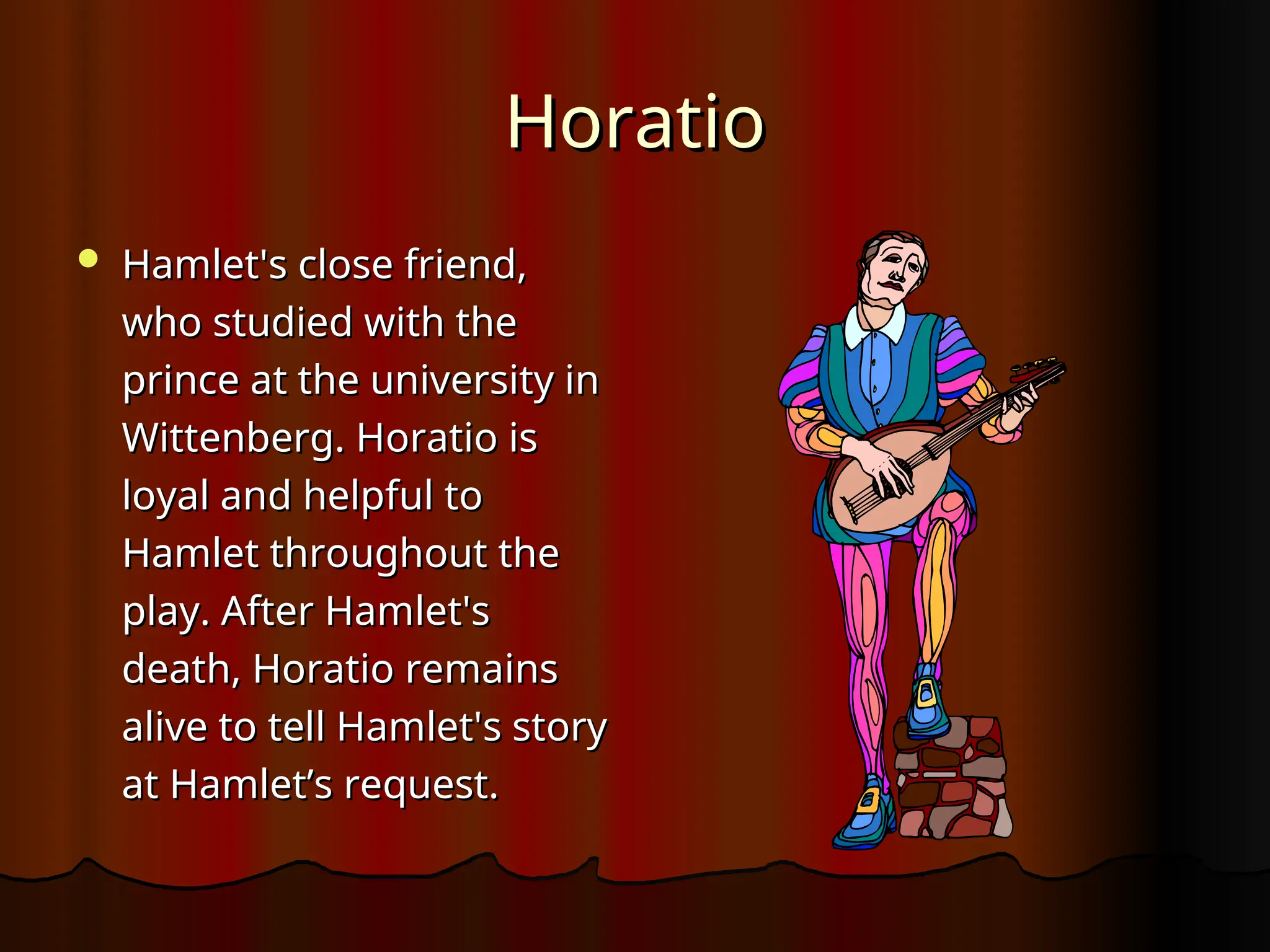 Horatio
Horatio
 Hamlet's close friend,
Hamlet's close friend,
who studied with the
who studied with the
prince at the university in
prince at the university in
Wittenberg. Horatio is
Wittenberg. Horatio is
loyal and helpful to
loyal and helpful to
Hamlet throughout the
Hamlet throughout the
play. After Hamlet's
play. After Hamlet's
death, Horatio remains
death, Horatio remains
alive to tell Hamlet's story
alive to tell Hamlet's story
at Hamlet’s request.
at Hamlet’s request.
 
