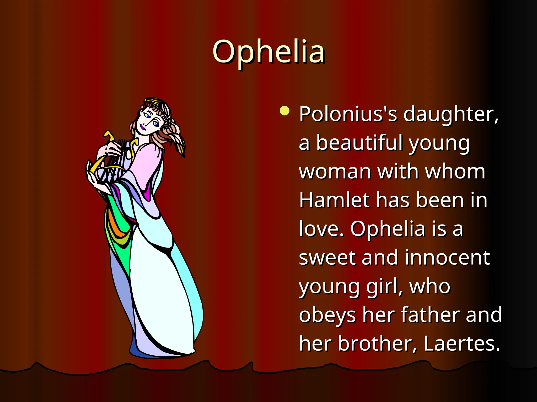 Ophelia
Ophelia
 Polonius's daughter,
Polonius's daughter,
a beautiful young
a beautiful young
woman with whom
woman with whom
Hamlet has been in
Hamlet has been in
love. Ophelia is a
love. Ophelia is a
sweet and innocent
sweet and innocent
young girl, who
young girl, who
obeys her father and
obeys her father and
her brother, Laertes.
her brother, Laertes.
 