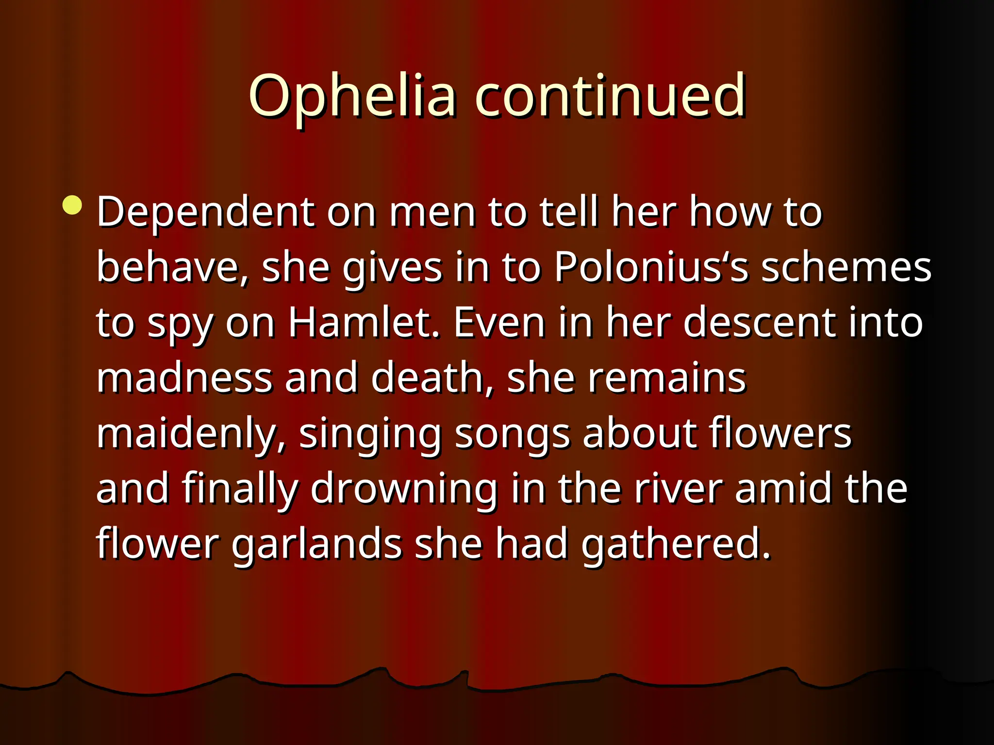 Ophelia continued
Ophelia continued
Dependent on men to tell her how to
Dependent on men to tell her how to
behave, she gives in to Polonius‘s schemes
behave, she gives in to Polonius‘s schemes
to spy on Hamlet. Even in her descent into
to spy on Hamlet. Even in her descent into
madness and death, she remains
madness and death, she remains
maidenly, singing songs about flowers
maidenly, singing songs about flowers
and finally drowning in the river amid the
and finally drowning in the river amid the
flower garlands she had gathered.
flower garlands she had gathered.
 