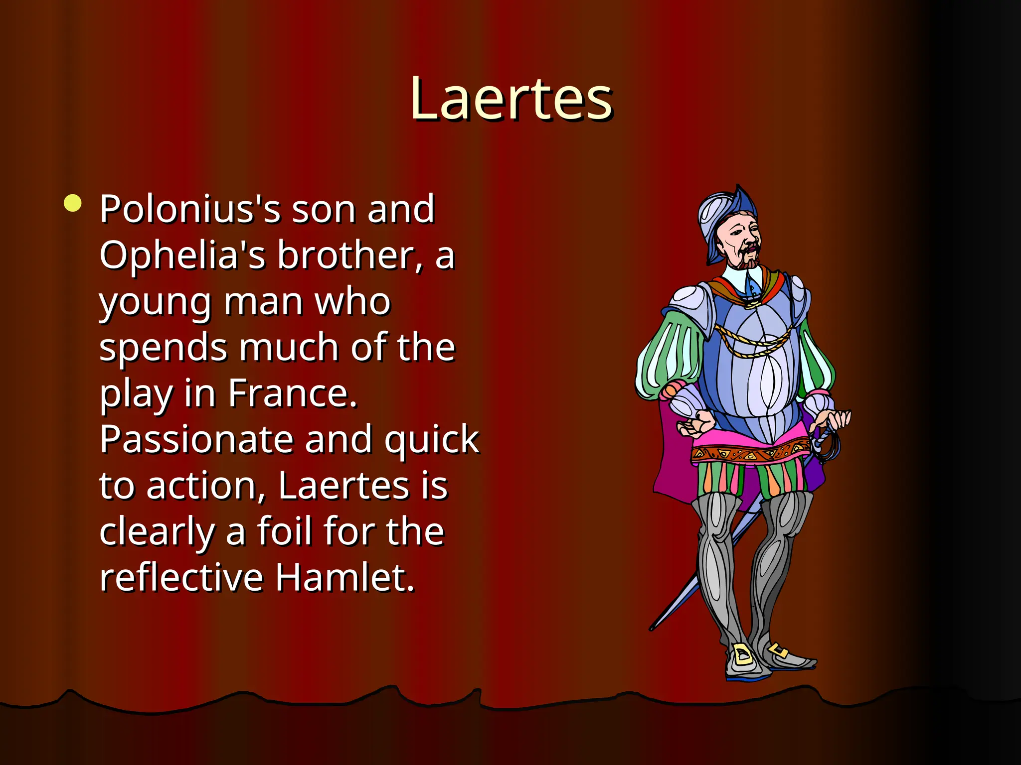 Laertes
Laertes
 Polonius's son and
Polonius's son and
Ophelia's brother, a
Ophelia's brother, a
young man who
young man who
spends much of the
spends much of the
play in France.
play in France.
Passionate and quick
Passionate and quick
to action, Laertes is
to action, Laertes is
clearly a foil for the
clearly a foil for the
reflective Hamlet.
reflective Hamlet.
 