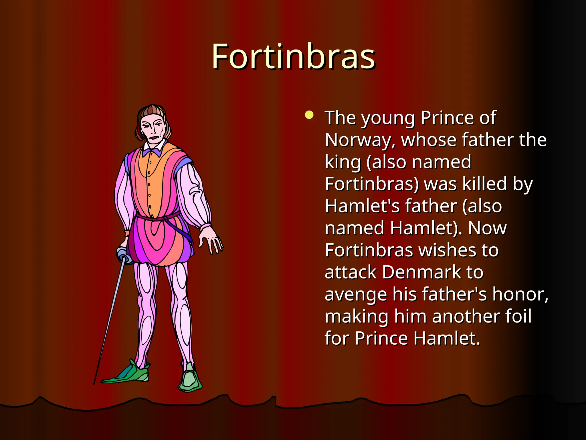 Fortinbras
Fortinbras
 The young Prince of
The young Prince of
Norway, whose father the
Norway, whose father the
king (also named
king (also named
Fortinbras) was killed by
Fortinbras) was killed by
Hamlet's father (also
Hamlet's father (also
named Hamlet). Now
named Hamlet). Now
Fortinbras wishes to
Fortinbras wishes to
attack Denmark to
attack Denmark to
avenge his father's honor,
avenge his father's honor,
making him another foil
making him another foil
for Prince Hamlet.
for Prince Hamlet.
 
